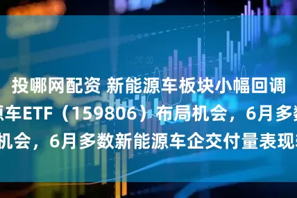 投哪网配资 新能源车板块小幅回调，关注新能源车ETF（159806）布局机会，6月多数新能源车企交付量表现较为平稳