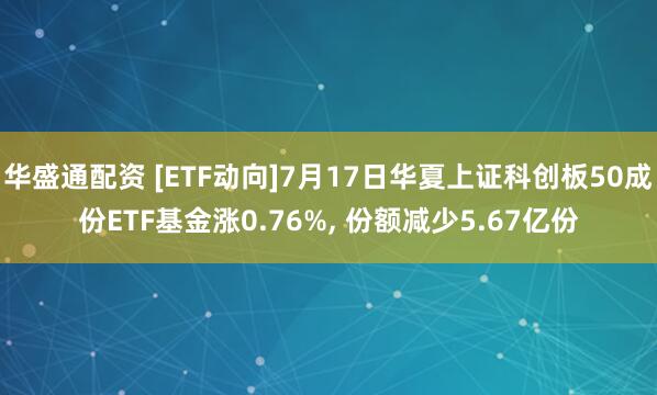 华盛通配资 [ETF动向]7月17日华夏上证科创板50成份ETF基金涨0.76%, 份额减少5.67亿份