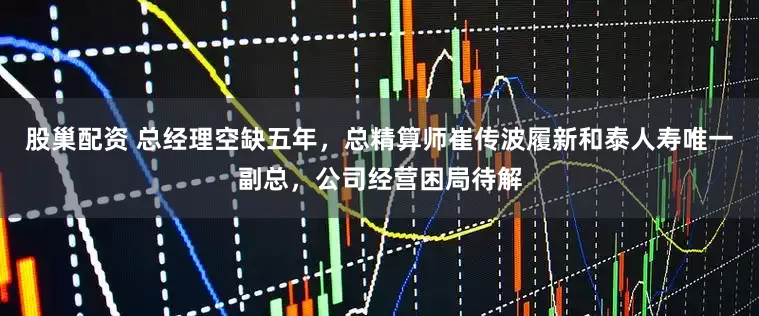 股巢配资 总经理空缺五年，总精算师崔传波履新和泰人寿唯一副总，公司经营困局待解