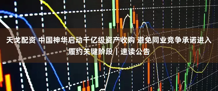 天戈配资 中国神华启动千亿级资产收购 避免同业竞争承诺进入履约关键阶段｜速读公告