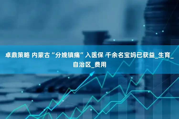 卓鼎策略 内蒙古“分娩镇痛”入医保 千余名宝妈已获益_生育_自治区_费用