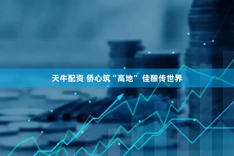 天牛配资 侨心筑“高地” 佳酿传世界