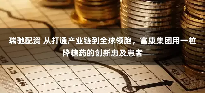 瑞驰配资 从打通产业链到全球领跑，富康集团用一粒降糖药的创新惠及患者