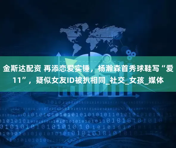 金斯达配资 再添恋爱实锤，杨瀚森首秀球鞋写“爱11”，疑似女友ID被扒相同_社交_女孩_媒体