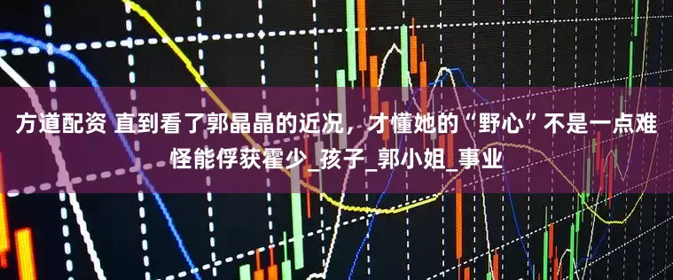 方道配资 直到看了郭晶晶的近况，才懂她的“野心”不是一点难怪能俘获霍少_孩子_郭小姐_事业