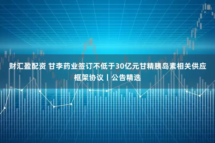 财汇盈配资 甘李药业签订不低于30亿元甘精胰岛素相关供应框架协议丨公告精选