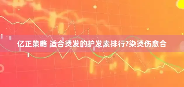 亿正策略 适合烫发的护发素排行?染烫伤愈合