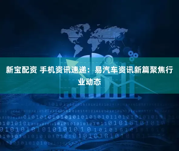 新宝配资 手机资讯速递：易汽车资讯新篇聚焦行业动态