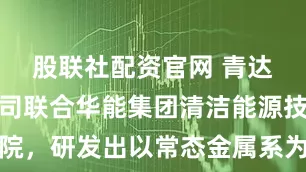 股联社配资官网 青达环保：公司联合华能集团清洁能源技术研究院，研发出以常态金属系为核心载体的新型储能技术