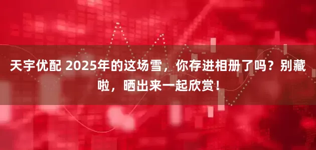 天宇优配 2025年的这场雪，你存进相册了吗？别藏啦，晒出来一起欣赏！