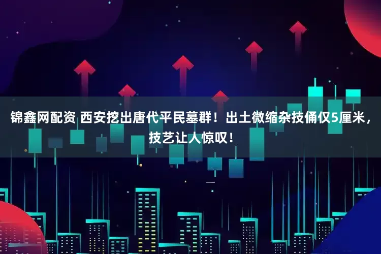 锦鑫网配资 西安挖出唐代平民墓群！出土微缩杂技俑仅5厘米，技艺让人惊叹！