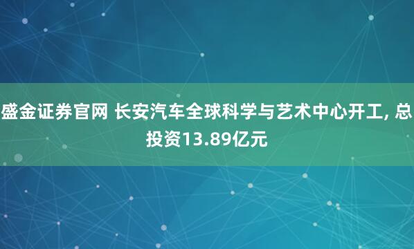 盛金证券官网 长安汽车全球科学与艺术中心开工, 总投资13.89亿元