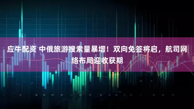 应牛配资 中俄旅游搜索量暴增！双向免签将启，航司网络布局迎收获期
