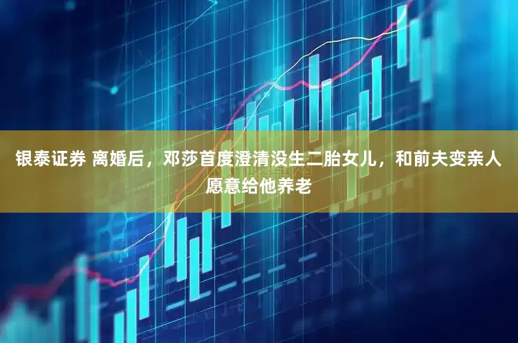 银泰证券 离婚后，邓莎首度澄清没生二胎女儿，和前夫变亲人愿意给他养老