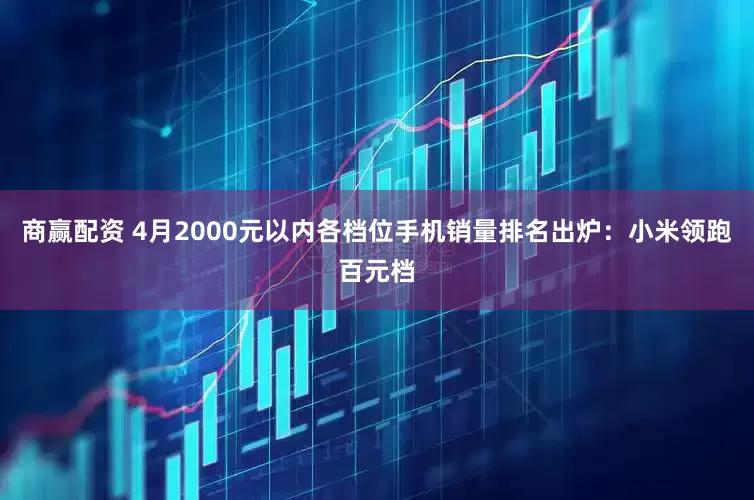 商赢配资 4月2000元以内各档位手机销量排名出炉：小米领跑百元档